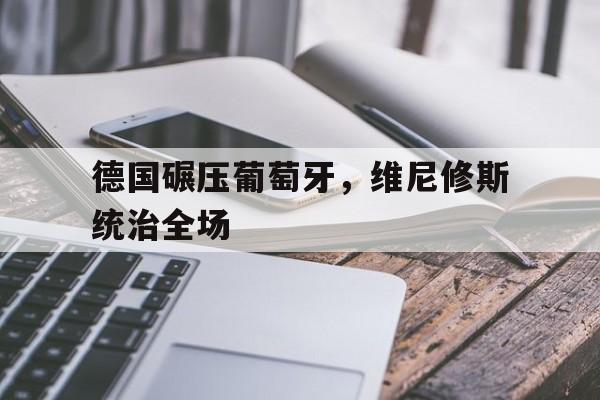 爱游戏官网-德国碾压葡萄牙，维尼修斯统治全场